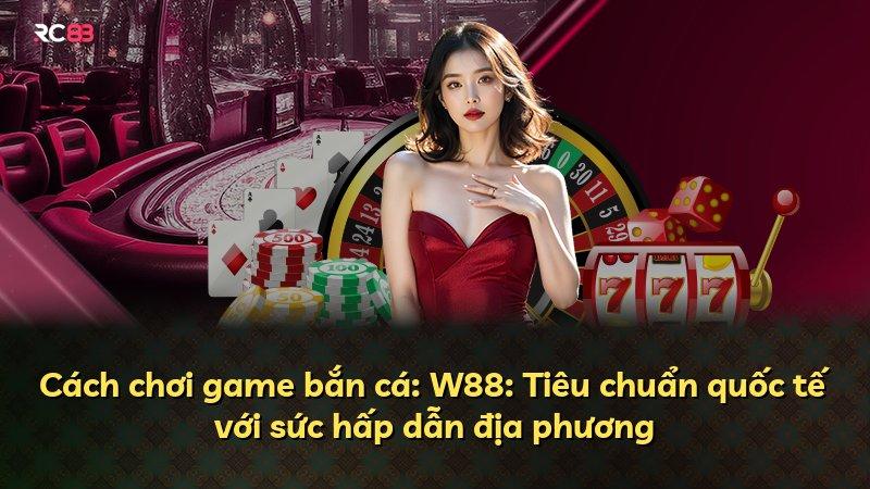 Cách chơi game bắn cá: W88: Tiêu chuẩn quốc tế với sức hấp dẫn địa phương