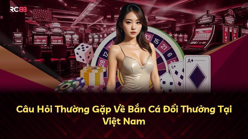 Câu Hỏi Thường Gặp Về Bắn Cá Đổi Thưởng Tại Việt Nam