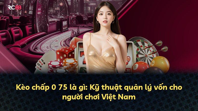 Kèo chấp 0 75 là gì: Kỹ thuật quản lý vốn cho người chơi Việt Nam